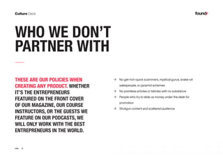 18PAGE
WHO WE DON’T
PARTNER WITH
THESE ARE OUR POLICIES WHEN
CREATING ANY PRODUCT. WHETHER
IT’S THE ENTREPRENEURS
FEATURED ON THE FRONT COVER
OF OUR MAGAZINE, OUR COURSE
INSTRUCTORS, OR THE GUESTS WE
FEATURE ON OUR PODCASTS, WE
WILL ONLY WORK WITH THE BEST
ENTREPRENEURS IN THE WORLD.
	→ No get-rich-quick scammers, mystical gurus, snake-oil 	
	 salespeople, or pyramid schemes
	→ No pointless articles or listicles with no substance
	→ People who try to slide us money under the desk for 	
	promotion
	→ Shotgun content and scattered audience
 