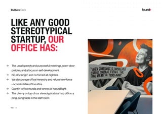 21PAGE
	→ The usual speedy and purposeful meetings, open-door
policies, and a focus on self-development
	→ No-clocking in and no forced all-nighters
	→ We discourage office hierarchy and refuse to enforce
uncomfortable office attire
	→ Giant in-office murals and tonnes of natural light
	→ The cherry on top of our stereotypical start-up office: a
ping-pong table in the staff room
LIKE ANY GOOD
STEREOTYPICAL
STARTUP, OUR
OFFICE HAS:
 