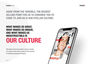 22PAGE
ASIDE FROM THE TANGIBLE, THE BIGGEST
SELLING POINT FOR US TO CONVINCE YOU TO
COME TO JOIN US IS OUR STELLAR CULTURE.
OUR CULTURE
We believe that the perfect culture consists
of a dream team that is united in their pursuit
of ambitious goals and dreams.
WHAT MAKES US GREAT,
WHAT MAKES US UNIQUE,
AND WHAT MAKES US
INDESTRUCTIBLE IS
 