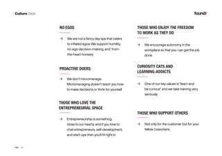 31PAGE
PROACTIVE DOERS
NO EGOS
	→ We don’t micromanage.
Micromanaging doesn’t teach you how
to make decisions or think for yourself
	→ We are not a fancy day spa that caters
to inflated egos. We support humility,
no-ego decision-making, and from-
the-heart honesty
THOSE WHO SUPPORT OTHERS
	→ Not only for the customer but for your 			
fellow coworkers.
	→ We encourage autonomy in the 	
workplace so that you can get the job
done
	→ Entrepreneurship is something 	
close to our hearts, and if you love to
chat entrepreneurs, self-development,
and start-ups then you’ll fit right in
	→ One of our key values is “learn and
be curious” and we take training very
seriously
THOSE WHO ENJOY THE FREEDOM
TO WORK AS THEY DO
CURIOSITY CATS AND
LEARNING-ADDICTS
THOSE WHO LOVE THE
ENTREPRENEURIAL SPACE
 