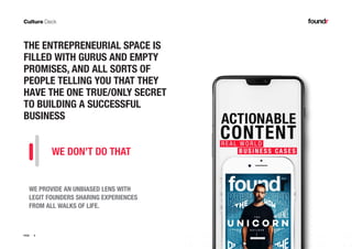 9PAGE
THE ENTREPRENEURIAL SPACE IS
FILLED WITH GURUS AND EMPTY
PROMISES, AND ALL SORTS OF
PEOPLE TELLING YOU THAT THEY
HAVE THE ONE TRUE/ONLY SECRET
TO BUILDING A SUCCESSFUL
BUSINESS
WE PROVIDE AN UNBIASED LENS WITH
LEGIT FOUNDERS SHARING EXPERIENCES
FROM ALL WALKS OF LIFE.
WE DON’T DO THAT
 