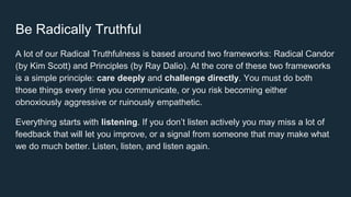 Be Radically Truthful
A lot of our Radical Truthfulness is based around two frameworks: Radical Candor
(by Kim Scott) and Principles (by Ray Dalio). At the core of these two frameworks
is a simple principle: care deeply and challenge directly. You must do both
those things every time you communicate, or you risk becoming either
obnoxiously aggressive or ruinously empathetic.
Everything starts with listening. If you don’t listen actively you may miss a lot of
feedback that will let you improve, or a signal from someone that may make what
we do much better. Listen, listen, and listen again.
 