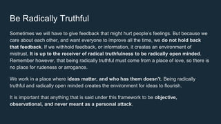 Be Radically Truthful
Sometimes we will have to give feedback that might hurt people’s feelings. But because we
care about each other, and want everyone to improve all the time, we do not hold back
that feedback. If we withhold feedback, or information, it creates an environment of
mistrust. It is up to the receiver of radical truthfulness to be radically open minded.
Remember however, that being radically truthful must come from a place of love, so there is
no place for rudeness or arrogance.
We work in a place where ideas matter, and who has them doesn’t. Being radically
truthful and radically open minded creates the environment for ideas to flourish.
It is important that anything that is said under this framework to be objective,
observational, and never meant as a personal attack.
 