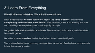 3. Learn From Everything
We will all make mistakes. We will all have failures.
What matters is that we learn how to not repeat the same mistakes. This requires
transparency and openness about failure. Without failure, there is no learning and if we
are not failing then we probably are not aiming high enough.
We gather information and find a solution. These are two distinct steps, and should not
be mixed together.
We strive to push ourselves to do things better / faster / more intelligently.
This is also reflected in our company retrospectives, where we often find new improvements
to how the company works.
 