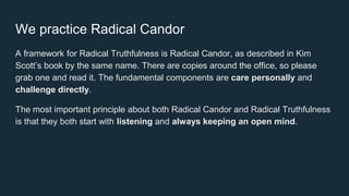 We practice Radical Candor
A framework for Radical Truthfulness is Radical Candor, as described in Kim
Scott’s book by the same name. There are copies around the office, so please
grab one and read it. The fundamental components are care personally and
challenge directly.
The most important principle about both Radical Candor and Radical Truthfulness
is that they both start with listening and always keeping an open mind.
 