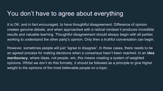 You don’t have to agree about everything
It is OK, and in fact encouraged, to have thoughtful disagreement. Difference of opinion
creates genuine debate, and when approached with a radical mindset it produces incredible
results and valuable learning. Thoughtful disagreement should always begin with all parties
working to understand the other party’s opinion. Only then a truthful conversation can begin.
However, sometimes people will just “agree to disagree”. In these cases, there needs to be
an agreed process for making decisions when a consensus hasn’t been reached. In an idea
meritocracy, where ideas, not people, win, this means creating a system of weighted
opinions. Whilst we don’t do this formally, it should be followed as a principle to give higher
weight to the opinions of the most believable people on a topic.
 
