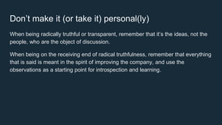 Don’t make it (or take it) personal(ly)
When being radically truthful or transparent, remember that it’s the ideas, not the
people, who are the object of discussion.
When being on the receiving end of radical truthfulness, remember that everything
that is said is meant in the spirit of improving the company, and use the
observations as a starting point for introspection and learning.
 