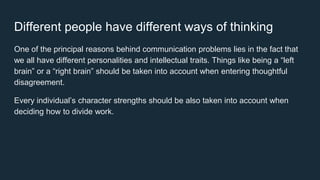 Different people have different ways of thinking
One of the principal reasons behind communication problems lies in the fact that
we all have different personalities and intellectual traits. Things like being a “left
brain” or a “right brain” should be taken into account when entering thoughtful
disagreement.
Every individual’s character strengths should be also taken into account when
deciding how to divide work.
 