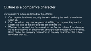 Culture is a company’s character
Our company’s culture is defined by three things:
1. Our purpose: is who we are, why we exist and why the world should care
about us.
2. Our core values: say how we go about fulfilling our purpose, they are the
actions we take so that our purpose can come to life.
3. What we do: we don’t just have a culture, we live our culture. Everything we
do as a company is an embodiment of our purpose through our core values.
Being part of this company means that, in one way or another, this culture
resonates with you.
 