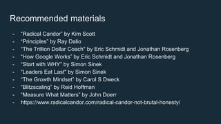 Recommended materials
- “Radical Candor” by Kim Scott
- “Principles” by Ray Dalio
- “The Trillion Dollar Coach" by Eric Schmidt and Jonathan Rosenberg
- “How Google Works” by Eric Schmidt and Jonathan Rosenberg
- “Start with WHY” by Simon Sinek
- “Leaders Eat Last" by Simon Sinek
- “The Growth Mindset” by Carol S Dweck
- “Blitzscaling” by Reid Hoffman
- “Measure What Matters” by John Doerr
- https://www.radicalcandor.com/radical-candor-not-brutal-honesty/
 