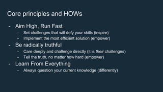 Core principles and HOWs
- Aim High, Run Fast
- Set challenges that will defy your skills (inspire)
- Implement the most efficient solution (empower)
- Be radically truthful
- Care deeply and challenge directly (it is their challenges)
- Tell the truth, no matter how hard (empower)
- Learn From Everything
- Always question your current knowledge (differently)
 