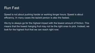 Run Fast
Speed is not about pushing harder or working longer hours. Speed is about
efficiency. In many cases the laziest person is also the fastest.
We try to always go for the highest impact with the lowest amount of friction. This
means that the lowest hanging fruit may not be the right ones to pick. Instead, we
look for the highest fruit that we can reach right now.
 