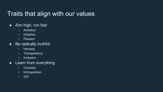 Traits that align with our values
● Aim high, run fast
○ Ambition
○ Initiative
○ Passion
● Be radically truthful
○ Honesty
○ Transparency
○ Inclusion
● Learn from everything
○ Curiosity
○ Introspection
○ Grit
 