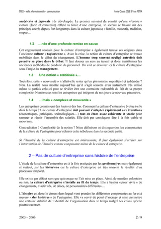 CREG – veille informationnelle – communication Annie-Claude COZE & Yvan POTIN
américain et japonais très développés. Le premier naissant du constat qu’une « bonne »
culture (forte et cohérente) reflète la force d’une entreprise, le second se basant sur des
principes ancrés depuis fort longtemps dans la culture japonaise : famille, modestie, tradition,
respect...
1.2 …née d’une profonde remise en cause
Cet engouement soudain pour la culture d’entreprise a également trouvé ses origines dans
l’ancienne culture « taylorienne ». Avec la crise, la notion de culture d’entreprise se trouve
mobilisée dans le débat du changement. L’homme trop souvent négligé autrefois doit
prendre sa place dans le débat. Il faut donner un sens au travail et donc transformer les
anciennes méthodes de conduite du personnel. On voit se dessiner ici la culture d’entreprise
sous l’angle du management.
1.3 Une notion « stabilisée »…
Toutefois, cette « nouveauté » n’allait-elle rester qu’un phénomène superficiel et éphémère ?
Non. La réalité nous montre aujourd’hui qu’il s’agit souvent d’un instrument très utilisé
même si parfois celui-ci peut se révéler être une contrainte redoutable du fait de sa propre
complexité. Nombreuses sont les entreprises qui intègrent de nos jours ce nouveau paramètre.
1.4 …mais « complexe et mouvante »
Les entreprises connaissent des hauts et des bas. Comment la culture d’entreprise évolue t-elle
dans le temps ? Une culture d’entreprise doit pouvoir s’adapter rapidement aux évolutions
(économiques, juridiques, technologiques…) tout en étant assez cohérente et stable pour
rassurer et réunir l’ensemble des salariés. Elle doit par conséquent être à la fois stable et
mouvante.
Contradiction ? Complexité de la notion ? Nous définirons et distinguerons les composantes
de la culture de l’entreprise pour éclairer cette nébuleuse dans la seconde partie.
Si l’histoire de la culture d’entreprise est intéressante, il faut également s’arrêter sur
l’intervention de l’histoire comme composante même de la culture d’entreprise.
2 – Pas de culture d’entreprise sans histoire de l’entreprise
L’étude de la culture d’entreprise est à la fois pratiquée par les gestionnaires mais également
et surtout, par les historiens car la culture d’entreprise est très souvent le résultat d’un
processus temporel.
Elle existe par défaut sans que quiconque ne l’ait mise en place. Ainsi, de manière volontaire
ou non, la culture d’entreprise s’installe au fil du temps. Elle a besoin « pour vivre » de
changements, d’activités, de crises, de personnalités différentes…
L’histoire est donc le ciment dans lequel vont prendre les différentes composantes au fur et à
mesure « des histoires » de l’entreprise. Elle va servir de point d’ancrage et ainsi permettre
une certaine stabilité de l’identité de l’organisation dans le temps malgré les crises qu’elle
pourra traverser.
2005 – 2006 2 / 9
 