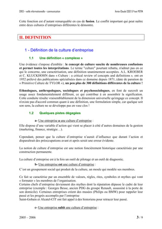 CREG – veille informationnelle – communication Annie-Claude COZE & Yvan POTIN
Cette fonction est d’autant remarquable en cas de fusion. Le conflit important qui peut naître
entre deux cultures d’entreprises différentes le démontre.
II. DEFINITION
1 - Définition de la culture d’entreprise
1.1 Une définition « complexe »
Une évidence s'impose d'emblée : le concept de culture suscite de nombreuses confusions
et permet toutes les interprétations. Le terme "culture" pourtant rebattu, n'admet pas en ce
qui le concerne, une caractérisation, une définition unanimement acceptées. A.L. KROEBER
et C. KLUCKHOHN dans « Culture : a critical review of concepts and definitions », ont en
1952 prélevé des publications spécialisées dans ce domaine depuis 1871, (date de parution de
« Primitive Culture de TYLOR »), un peu plus de 300 définitions différentes de la culture !
Ethnologues, anthropologues, sociologues et psychosociologues, en font de surcroît un
usage assez fondamentalement différent, ce qui contribue à en assombrir la signification.
Cette conduite résulte vraisemblablement de la dimension universelle qu'engage ce concept. Il
n'existe pas d'accord commun quant à une définition, une formulation simple, car quelque soit
son sens, la culture ne se développe pas en vase clos !
1.2 Quelques pistes dégagées
a- Une entreprise a une culture d’entreprise :
Elle dispose d’une variable d’action qui vient se placer à côté d’autres domaines de la gestion
(marketing, finance, stratégie…).
Cependant, penser que la culture d’entreprise n’aurait d’influence que durant l’action et
disparaîtrait des préoccupations avant et après serait une erreur évidente.
La notion de culture d’entreprise est une notion foncièrement historique caractérisée par une
construction permanente.
La culture d’entreprise est à la fois un outil de pilotage et un outil de diagnostic.
b- Une entreprise est une culture d’entreprise :
C’est un groupement social qui produit de la culture, un moule qui modèle ses membres.
Ce fait se caractérise par un ensemble de valeurs, règles, rites, symboles et mythes qui vont
« formater » les membres de l’organisation.
Certains chefs d’entreprise deviennent des mythes dont la réputation dépasse le cadre de leur
entreprise (exemple : Georges Besse, ancien PDG du groupe Renault, assassiné à la porte de
son domicile). Certaines entreprises créent des musées (Philips ou BMW) pour rappeler leur
passé et les progrès accomplis par l’entreprise
Saint-Gobain et Alcatel-CIT ont fait appel à des historiens pour retracer leur passé.
c- Une entreprise subit une culture d’entreprise :
2005 – 2006 3 / 9
 