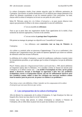 CREG – veille informationnelle – communication Annie-Claude COZE & Yvan POTIN
La culture d’entreprise résulte d’une entente négociée entre les différents partenaires de
l’entreprise. Son histoire est parfois douloureuse et il est difficile pour chaque partenaire d’en
effacer les éléments constituants ce qui les contraint parfois à des concessions. Au total,
chacun subit la culture d’entreprise ou en tout cas une partie de cette culture !
Selon M. Thévenet, auteur de « La Culture d’entreprise », on peut encore observer trois
aspects qui permettent d’affiner et de mieux comprendre le sens de la définition.
- C’est un ensemble de références
Tout ce qui se passe dans une organisation résulte d’une appréciation de la réalité, d’une
recherche de réactions appropriées, d’actions et de contrôles.
- C’est une notion de partage dans l’organisation
Elle permet au manager de partager ses objectifs avec l’ensemble de l’entreprise.
- Les références sont construites tout au long de l’histoire de
l’entreprise.
«La culture se construit selon un processus d’apprentissage. C’est en se confrontant à des
situations que l’organisation trouve des modes de réponses appropriés qui créent ses schémas
de références selon leur niveau d’efficacité.
La définition de la culture d’entreprise a suscité de nombreuses confusions et permis toutes
les interprétations possibles, ce qui explique que la culture d’entreprise n’est pas de définition
précise.
Pour E. Schein, auteur de « Organizational Culture and Leadership », 1985, dont la définition
est largement reprise dans la littérature, il la considère comme un facteur de réussite pour
l’entreprise et la définit comme suit : « un modèle d’assomptions de base, qu’un groupe
donné a découvert, inventé et développé en apprenant à faire face aux problèmes
d’adaptation externe et d’intégration interne, qui ont été suffisamment éprouvés pour
être considérés comme valides et donc être enseignés aux nouveaux membres comme
étant la manière juste de percevoir, de penser en relation à ces problèmes »
Pour mieux cerner cette définition, il faut s’attarder sur les composantes de la culture
d’entreprise qui sont aussi diverses que variées.
2 - Les composantes de la culture d’entreprise
Afin de détecter les composantes de la culture d’entreprise, il s’agit d’analyser les faits sur
lesquels elle a laissé une trace dans la vie de l’entreprise.
Comme nous l’avons déjà précisé, la culture d’entreprise se rattache à l’histoire de
l’entreprise, elle se réfère donc au passé tout en ayant une incidence sur le présent.
2005 – 2006 4 / 9
 