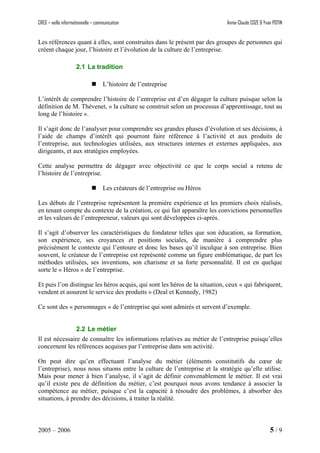 CREG – veille informationnelle – communication Annie-Claude COZE & Yvan POTIN
Les références quant à elles, sont construites dans le présent par des groupes de personnes qui
créent chaque jour, l’histoire et l’évolution de la culture de l’entreprise.
2.1 La tradition
L’histoire de l’entreprise
L’intérêt de comprendre l’histoire de l’entreprise est d’en dégager la culture puisque selon la
définition de M. Thévenet, « la culture se construit selon un processus d’apprentissage, tout au
long de l’histoire ».
Il s’agit donc de l’analyser pour comprendre ses grandes phases d’évolution et ses décisions, à
l’aide de champs d’intérêt qui pourront faire référence à l’activité et aux produits de
l’entreprise, aux technologies utilisées, aux structures internes et externes appliquées, aux
dirigeants, et aux stratégies employées.
Cette analyse permettra de dégager avec objectivité ce que le corps social a retenu de
l’histoire de l’entreprise.
Les créateurs de l’entreprise ou Héros
Les débuts de l’entreprise représentent la première expérience et les premiers choix réalisés,
en tenant compte du contexte de la création, ce qui fait apparaître les convictions personnelles
et les valeurs de l’entrepreneur, valeurs qui sont développées ci-après.
Il s’agit d’observer les caractéristiques du fondateur telles que son éducation, sa formation,
son expérience, ses croyances et positions sociales, de manière à comprendre plus
précisément le contexte qui l’entoure et donc les bases qu’il inculque à son entreprise. Bien
souvent, le créateur de l’entreprise est représenté comme un figure emblématique, de part les
méthodes utilisées, ses inventions, son charisme et sa forte personnalité. Il est en quelque
sorte le « Héros » de l’entreprise.
Et puis l’on distingue les héros acquis, qui sont les héros de la situation, ceux « qui fabriquent,
vendent et assurent le service des produits » (Deal et Kennedy, 1982)
Ce sont des « personnages » de l’entreprise qui sont admirés et servent d’exemple.
2.2 Le métier
Il est nécessaire de connaître les informations relatives au métier de l’entreprise puisqu’elles
concernent les références acquises par l’entreprise dans son activité.
On peut dire qu’en effectuant l’analyse du métier (éléments constitutifs du cœur de
l’entreprise), nous nous situons entre la culture de l’entreprise et la stratégie qu’elle utilise.
Mais pour mener à bien l’analyse, il s’agit de définir convenablement le métier. Il est vrai
qu’il existe peu de définition du métier, c’est pourquoi nous avons tendance à associer la
compétence au métier, puisque c’est la capacité à résoudre des problèmes, à absorber des
situations, à prendre des décisions, à traiter la réalité.
2005 – 2006 5 / 9
 