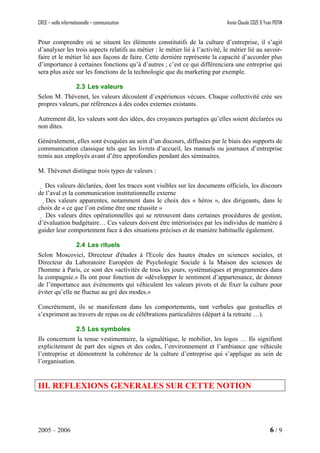 CREG – veille informationnelle – communication Annie-Claude COZE & Yvan POTIN
Pour comprendre où se situent les éléments constitutifs de la culture d’entreprise, il s’agit
d’analyser les trois aspects relatifs au métier : le métier lié à l’activité, le métier lié au savoir-
faire et le métier lié aux façons de faire. Cette dernière représente la capacité d’accorder plus
d’importance à certaines fonctions qu’à d’autres ; c’est ce qui différenciera une entreprise qui
sera plus axée sur les fonctions de la technologie que du marketing par exemple.
2.3 Les valeurs
Selon M. Thévenet, les valeurs découlent d’expériences vécues. Chaque collectivité crée ses
propres valeurs, par références à des codes externes existants.
Autrement dit, les valeurs sont des idées, des croyances partagées qu’elles soient déclarées ou
non dites.
Généralement, elles sont évoquées au sein d’un discours, diffusées par le biais des supports de
communication classique tels que les livrets d’accueil, les manuels ou journaux d’entreprise
remis aux employés avant d’être approfondies pendant des séminaires.
M. Thévenet distingue trois types de valeurs :
 Des valeurs déclarées, dont les traces sont visibles sur les documents officiels, les discours
de l’aval et la communication institutionnelle externe
Des valeurs apparentes, notamment dans le choix des « héros », des dirigeants, dans le
choix de « ce que l’on estime être une réussite »
 Des valeurs dites opérationnelles qui se retrouvent dans certaines procédures de gestion,
d’évaluation budgétaire… Ces valeurs doivent être intériorisées par les individus de manière à
guider leur comportement face à des situations précises et de manière habituelle également.
2.4 Les rituels
Selon Moscovici, Directeur d'études à l'Ecole des hautes études en sciences sociales, et
Directeur du Laboratoire Européen de Psychologie Sociale à la Maison des sciences de
l'homme à Paris, ce sont des «activités de tous les jours, systématiques et programmées dans
la compagnie.» Ils ont pour fonction de «développer le sentiment d’appartenance, de donner
de l’importance aux événements qui véhiculent les valeurs pivots et de fixer la culture pour
éviter qu’elle ne fluctue au gré des modes.»
Concrètement, ils se manifestent dans les comportements, tant verbales que gestuelles et
s’expriment au travers de repas ou de célébrations particulières (départ à la retraite …).
2.5 Les symboles
Ils concernent la tenue vestimentaire, la signalétique, le mobilier, les logos … Ils signifient
explicitement de part des signes et des codes, l’environnement et l’ambiance que véhicule
l’entreprise et démontrent la cohérence de la culture d’entreprise qui s’applique au sein de
l’organisation.
III. REFLEXIONS GENERALES SUR CETTE NOTION
2005 – 2006 6 / 9
 
