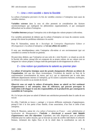 CREG – veille informationnelle – communication Annie-Claude COZE & Yvan POTIN
1 – Une « mini société » dans la Société
La culture d’entreprise provient à la fois de variables externes à l’entreprise mais aussi de
variables internes.
Variables externes dans le sens où elles prennent en considération des facteurs
socioéconomiques qui expliquent les phénomènes organisationnels, et par conséquent
débouchent sur la culture d’entreprise.
Variables Internes puisque l’entreprise crée et développe des valeurs propres à elle-même.
Ces variables permettent de déduire que la culture d’entreprise est issue du contexte social,
puisqu’elle résout les problèmes inhérents à la société.
Pour R. Sainsaulieu, auteur de « Sociologie de l’entreprise Organisation Culture et
Développement » la culture d’entreprise « c’est une affaire de société ».
Il note une interdépendance entre l’entreprise elle-même et son environnement (qui est
considéré ici comme la Société en général).
On peut donc déduire, que l’entreprise est une sorte de « mini Société » se situant au sein de
la Société elle même, puisqu’elle est composée de sa propre culture, de ses valeurs tout en
intégrant les valeurs propres à chaque individu participant au développement de celle-ci.
2 – Une notion qui positionne le salarié au premier plan
La culture d’entreprise témoigne aussi des grands changements effectués au dehors de
l’organisation, tels que des chocs économiques, l’évolution du marché ou bien de la
consommation (consommation de masse, par ex.), qui se répercutent par la suite dans
différents départements internes à l’entreprise, qu’ils soient à caractères humains, techniques,
se référant à la société ou au monde du travail.
Observée sous cet angle la culture d’entreprise donne au salarié un fort sentiment
d’appartenance à son entreprise, donc de références, qui peuvent provoquer la
motivation à développer le sens des responsabilités, de la productivité, par conséquent la
rentabilité de l’entreprise.
Or, il n’ait pas aisé pour un salarié d’obtenir une satisfaction personnelle dans le cadre de son
travail.
En effet, l’individu se trouve « partagé » à travers différents sentiments d’appartenance,
puisqu’il fait à la fois partie d’une famille, d’une association, d’un Etat et enfin d’une
entreprise.
Selon B. Massiera, auteur de « La culture d’entreprise en France – entre globalisation et
localisation du Management », l’individu « chercherait à assouvir son besoin
d'appartenance sans être dépendant. Cependant, une telle dispersion pose un problème
d'identité pour les cadres moyens, qui se trouvant au cœur de conflits individuels et collectifs
brutaux, réclament des règles fixes et de la clarté dans la coordination au sein de
2005 – 2006 7 / 9
 