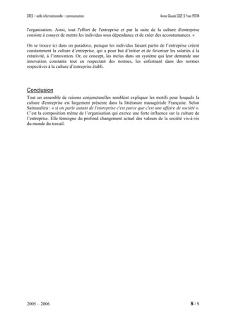 CREG – veille informationnelle – communication Annie-Claude COZE & Yvan POTIN
l'organisation. Ainsi, tout l'effort de l'entreprise et par la suite de la culture d'entreprise
consiste à essayer de mettre les individus sous dépendance et de créer des accoutumances. »
On se trouve ici dans un paradoxe, puisque les individus faisant partie de l’entreprise créent
constamment la culture d’entreprise, qui a pour but d’initier et de favoriser les salariés à la
créativité, à l’innovation. Or, ce concept, les inclus dans un système qui leur demande une
innovation constante tout en respectant des normes, les enfermant dans des normes
respectives à la culture d’entreprise établi.
Conclusion
Tout un ensemble de raisons conjoncturelles semblent expliquer les motifs pour lesquels la
culture d'entreprise est largement présente dans la littérature managériale Française. Selon
Sainsaulieu : « si on parle autant de l'entreprise c'est parce que c'est une affaire de société ».
C’est la composition même de l’organisation qui exerce une forte influence sur la culture de
l’entreprise. Elle témoigne du profond changement actuel des valeurs de la société vis-à-vis
du monde du travail.
2005 – 2006 8 / 9
 