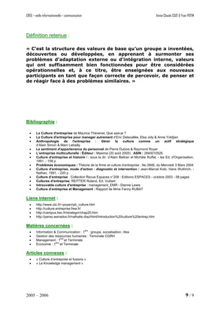 CREG – veille informationnelle – communication Annie-Claude COZE & Yvan POTIN
Définition retenue :
« C’est la structure des valeurs de base qu’un groupe a inventées,
découvertes ou développées, en apprenant à surmonter ses
problèmes d’adaptation externe ou d’intégration interne, valeurs
qui ont suffisamment bien fonctionnées pour être considérées
opérationnelles et, à ce titre, être enseignées aux nouveaux
participants en tant que façon correcte de percevoir, de penser et
de réagir face à des problèmes similaires. »
Bibliographie :
• La Culture d'entreprise de Maurice Thévenet, Que sais-je ?
• La Culture d'entreprise pour manager autrement d’Eric Delavallée, Elsa Joly & Anne Yoldjian
• Anthropologie de l'entreprise : Gérer la culture comme un actif stratégique
d’Alain Simon & Marc Lebailly
• Le sentiment d'appartenance du personnel de Pierre Dubois & Raymond Royer
• L’entreprise multiculturelle : Éditeur : Maxima (20 août 2005) : ASIN : 2840010526
• Culture d'entreprise et histoire / ; sous la dir. d’Alain Beltran et Michèle Ruffat. - les Ed. d'Organisation,
1991. - 158 p
• Problèmes économiques : Théorie de la firme et culture d’entreprise : No 2846, du Mercredi 3 Mars 2004
• Culture d'entreprise, mode d'action : diagnostic et intervention / Jean-Marcel Kobi, Hans Wuthrich. -
Nathan, 1991. - 220 p
• Culture d’entreprise : Collection Revue Espaces n°208 : Editions ESPACES - octobre 2003 - 58 pages
• Cultures d'entreprise, REITTER Roland, Ed. Vuibert
• Introuvable culture d'entreprise : management_EMR - Dianne Lewis
• Culture d’entreprise et Management : Rapport de Mme Fanny RUBAT
Liens internet :
• http://www.utc.fr/~poyen/pb_culture.htm
• http://culture.entreprise.free.fr/
• http://campus.hec.fr/strategor/chap20.htm
• http://perso.wanadoo.fr/nathalie.diaz/html/Introduction%20culture%20entrep.htm
Matières concernées :
• Information & Communication : 1
ère
: groupe, socialisation, rites
• Gestion des ressources humaines : Terminale CGRH
• Management : 1ère
et Terminale
• Economie : 1
ère
et Terminale
Articles connexes :
• « Culture d’entreprise et fusions »
• « Le Knowledge management »
2005 – 2006 9 / 9
 