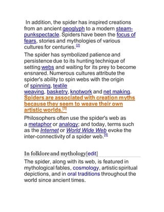 In addition, the spider has inspired creations
from an ancient geoglyph to a modern steam-
punkspectacle. Spiders have been the focus of
fears, stories and mythologies of various
cultures for centuries.[2]
The spider has symbolized patience and
persistencedue to its hunting technique of
setting webs and waiting for its prey to become
ensnared. Numerous cultures attribute the
spider's ability to spin webs with the origin
of spinning, textile
weaving, basketry, knotwork and net making.
Philosophers often use the spider's web as
a metaphor or analogy; and today, terms such
as the Internet or World Wide Web evoke the
inter-connectivity of a spider web.[4]
In folkloreand mythology[edit]
The spider, along with its web, is featured in
mythological fables, cosmology, artistic spiritual
depictions, and in oral traditions throughout the
world since ancient times.
 