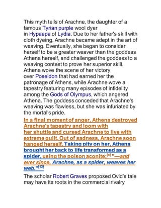 This myth tells of Arachne, the daughter of a
famous Tyrian purple wool dyer
in Hypaepa of Lydia. Due to her father's skill with
cloth dyeing, Arachne became adept in the art of
weaving. Eventually, she began to consider
herself to be a greater weaver than the goddess
Athena herself, and challenged the goddess to a
weaving contest to prove her superior skill.
Athena wove the scene of her victory
over Poseidon that had earned her the
patronage of Athens, while Arachne wove a
tapestry featuring many episodes of infidelity
among the Gods of Olympus, which angered
Athena. The goddess conceded that Arachne's
weaving was flawless, but she was infuriated by
the mortal's pride.
The scholar Robert Graves proposed Ovid's tale
may have its roots in the commercial rivalry
 