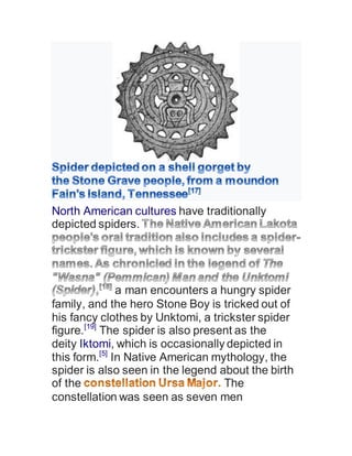 North American cultures have traditionally
depicted spiders.
a man encounters a hungry spider
family, and the hero Stone Boy is tricked out of
his fancy clothes by Unktomi, a trickster spider
figure.[19]
The spider is also present as the
deity Iktomi, which is occasionally depicted in
this form.[5]
In Native American mythology, the
spider is also seen in the legend about the birth
of the The
constellation was seen as seven men
 