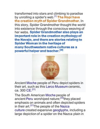 transformed into stars and climbing to paradise
by unrolling a spider's web.[1]
In
this story, Spider Grandmother thought the world
into existence through the conscious weaving of
her webs.
Ancient Moche people of Peru depict spiders in
their art, such as this Larco Museum ceramic,
ca. 300 CE.[21]
The South American Moche people of
ancient Peru worshiped nature;[22]
they placed
emphasis on animals and often depicted spiders
in their art.[21]
The people of the Nazca
culture created expansive geoglyphs, including a
large depiction of a spider on the Nazca plain in
 