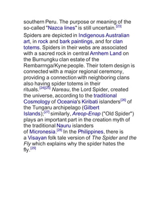 southern Peru. The purpose or meaning of the
so-called "Nazca lines" is still uncertain.[23]
Spiders are depicted in Indigenous Australian
art, in rock and bark paintings, and for clan
totems. Spiders in their webs are associated
with a sacred rock in central Arnhem Land on
the Burnungku clan estate of the
Rembarrnga/Kynepeople. Their totem design is
connected with a major regional ceremony,
providing a connection with neighboring clans
also having spider totems in their
rituals.[24][25]
Nareau, the Lord Spider, created
the universe, according to the traditional
Cosmology of Oceania's Kiribati islanders[26]
of
the Tungaru archipelago (Gilbert
Islands);[27]
similarly, Areop-Enap ("Old Spider")
plays an important part in the creation myth of
the traditional Nauru islanders
of Micronesia.[28]
In the Philippines, there is
a Visayan folk tale version of The Spider and the
Fly which explains why the spider hates the
fly.[29]
 