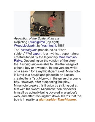Apparition of the Spider Princess
Depicting Tsuchigumo (top right)
Woodblock print by Yoshitoshi, 1887
The Tsuchigumo (translated as "Earth
spiders")[d]
of Japan, is a mythical, supernatural
creature faced by the legendary Minamoto no
Raiko. Depending on the version of the story,
the Tsuchigumo was able to take the visage of
either a boy or a woman. In one version, while
on a search for a mythical giant skull, Minamoto
is lured to a house and placed in an illusion
created by a Tsuchigumo in the guise of a young
boy. However, after suspecting foul play,
Minamoto breaks this illusion by striking out at
him with his sword. Minamoto then discovers
himself as actually being covered in a spider's
web, and after tracking him down, learns that the
boy is in reality, a
 