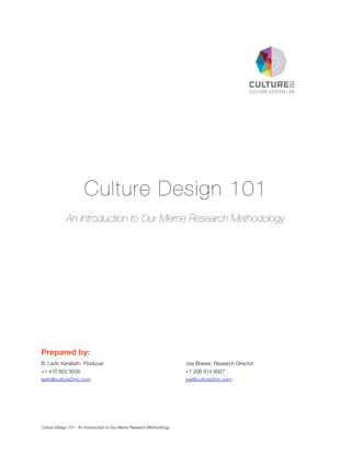 Culture Design 101
An Introduction to Our Meme Research Methodology

Prepared by:
B. Lazlo Karaﬁath, Producer	

	

	

	

Joe Brewer, Research Director

+1 415 603 9506 		

	

	

	

	

+1 206 914 8927

lazlo@culture2inc.com 	

	

	

	

	

joe@culture2inc.com

Culture Design 101 - An Introduction to Our Meme Research Methodology

 