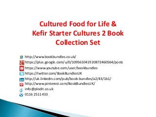 http://www.bookbundles.co.uk/
https://plus.google.com/u/0/109561041920872460564/posts
https://twitter.com/BookBundlesUK
http://uk.linkedin.com/pub/book-bundles/a2/43/1b1/
http://www.pinterest.com/BookBundlesUK/
info@plodit.co.uk
0116 2511433
Cultured Food for Life &
Kefir Starter Cultures 2 Book
Collection Set
https://www.youtube.com/user/bookbundles
 