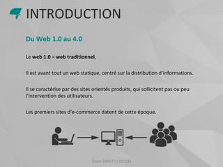 Samir SIRAT | | ISCOM
Du Web 1.0 au 4.0
Le web 1.0 = web traditionnel,
Il est avant tout un web statique, centré sur la distribution d’informations.
Il se caractérise par des sites orientés produits, qui sollicitent pas ou peu
l’intervention des utilisateurs.
Les premiers sites d’e-commerce datent de cette époque.
INTRODUCTION
 