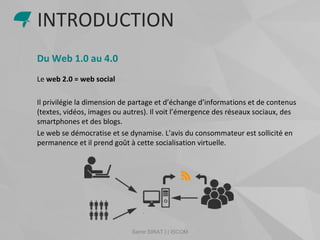 Samir SIRAT | | ISCOM
Du Web 1.0 au 4.0
Le web 2.0 = web social
Il privilégie la dimension de partage et d’échange d’informations et de contenus
(textes, vidéos, images ou autres). Il voit l’émergence des réseaux sociaux, des
smartphones et des blogs.
Le web se démocratise et se dynamise. L’avis du consommateur est sollicité en
permanence et il prend goût à cette socialisation virtuelle.
INTRODUCTION
 
