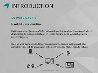 Samir SIRAT | | ISCOM
Du Web 1.0 au 4.0
Le web 3.0 = web sémantique
Il vise à organiser la masse d’informations disponibles en fonction du contexte et
des besoins de chaque utilisateur, en tenant compte de sa localisation, de ses
préférences, etc.
C’est un web qui tente de donner sens aux données mais aussi un web plus
portable et qui fait de plus en plus le lien entre monde réel et monde virtuel.
INTRODUCTION
 