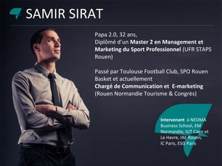 Papa 2.0, 32 ans,
Diplômé d’un Master 2 en Management et
Marketing du Sport Professionnel (UFR STAPS
Rouen)
Passé par Toulouse Football Club, SPO Rouen
Basket et actuellement
Chargé de Communication et E-marketing
(Rouen Normandie Tourisme & Congrès)
Intervenant à NEOMA
Business School, EM
Normandie, IUT Caen et
Le Havre, IAE Rouen,
IC Paris, ESG Paris
SAMIR SIRAT
 