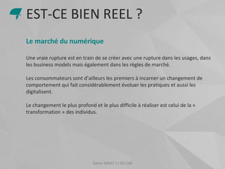 Samir SIRAT | | ISCOM
Le marché du numérique
Une vraie rupture est en train de se créer avec une rupture dans les usages, dans
les business models mais également dans les règles de marché.
Les consommateurs sont d’ailleurs les premiers à incarner un changement de
comportement qui fait considérablement évoluer les pratiques et aussi les
digitalisent.
Le changement le plus profond et le plus difficile à réaliser est celui de la «
transformation » des individus.
EST-CE BIEN REEL ?
 