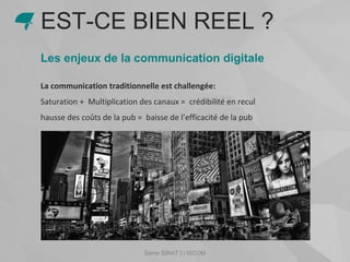 Les enjeux de la communication digitale
La communication traditionnelle est challengée:
Saturation + Multiplication des canaux = crédibilité en recul
hausse des coûts de la pub = baisse de l’efficacité de la pub
EST-CE BIEN REEL ?
Samir SIRAT | | ISCOM
 
