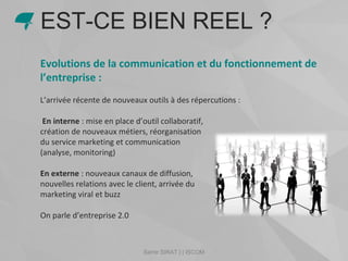 Samir SIRAT | | ISCOM
Evolutions de la communication et du fonctionnement de
l’entreprise :
L’arrivée récente de nouveaux outils à des répercutions :
En interne : mise en place d’outil collaboratif,
création de nouveaux métiers, réorganisation
du service marketing et communication
(analyse, monitoring)
En externe : nouveaux canaux de diffusion,
nouvelles relations avec le client, arrivée du
marketing viral et buzz
On parle d’entreprise 2.0
EST-CE BIEN REEL ?
 