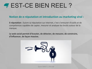 Samir SIRAT | | ISCOM
Notion de e-réputation et introduction au marketing viral :
E-réputation : Suivre sa réputation sur internet, c’est s’entourer d’outils et de
compétences capables de capter, mesurer et analyser les bruits autour de la
marque.
Le web social permet d’écouter, de détecter, de mesurer, de construire,
d’influencer, de façon massive.
EST-CE BIEN REEL ?
 