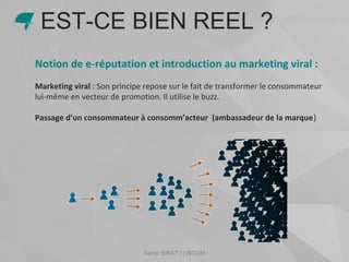 Samir SIRAT | | ISCOM
Notion de e-réputation et introduction au marketing viral :
Marketing viral : Son principe repose sur le fait de transformer le consommateur
lui-même en vecteur de promotion. Il utilise le buzz.
Passage d’un consommateur à consomm’acteur (ambassadeur de la marque)
EST-CE BIEN REEL ?
 