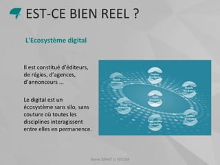 Samir SIRAT | | ISCOM
L'Ecosystème digital
Il est constitué d’éditeurs,
de régies, d’agences,
d’annonceurs ...
Le digital est un
écosystème sans silo, sans
couture où toutes les
disciplines interagissent
entre elles en permanence.
EST-CE BIEN REEL ?
 