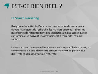 Samir SIRAT | | ISCOM
Le Search marketing
Il regroupe les activités d’indexation des contenus de la marque à
travers les moteurs de recherche, les moteurs de comparaison, les
plateformes de référencement des applications mais aussi ce que les
consommateurs écrivent et communiquent à travers les réseaux
sociaux.
Le texte y prend beaucoup d’importance mais aujourd’hui un tweet, un
commentaire sur une plateforme consumériste ont de plus en plus
d’intérêts pour les moteurs de recherche.
EST-CE BIEN REEL ?
 