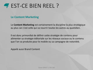 Samir SIRAT | | ISCOM
Le Content Marketing
Le Content Marketing est certainement la discipline la plus stratégique
au plus car c’est celle qui va nourrir toutes les autres au quotidien.
Il est donc primordial de définir cette stratégie de contenu pour
alimenter sa stratégie éditoriale sur les réseaux sociaux ou le contenu
que l’on va produite pour le mobile ou sa campagne de notoriété.
Appelé aussi Brand Content
EST-CE BIEN REEL ?
 