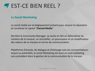 Samir SIRAT | | ISCOM
Le Social Marketing
Le social media est stratégiquement présent pour assurer la réputation
et constituer le capital “Owned Media”.
Derrière le Community Manager, se cache en fait un éditorialiste du
contenu de la marque, un storyteller, un pourvoyeur et un amplificateur
des valeurs de la marque en terme de communication.
Plateforme d’écoute, de dialogue et d’échange avec les consommateurs
acquis ou potentiels, le social Marketing est aussi un outil marketing
sans précédent dans la gestion de la communication de la marque.
EST-CE BIEN REEL ?
 