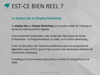 Samir SIRAT | | ISCOM
Le display Ads ou Display Marketing
Le display Ads ou Display Marketing est la partie visible de l’iceberg en
terme de communication digitale.
C’est la bannière publicitaire, elle recèle bien des atouts en terme
d’innovation : la Programmatique, la vidéo, ou le native advertising,…
Il est l’un des piliers de l’industrie publicitaire avec son pragmatisme
légendaire avec le R.O.I qui) en fait souvent une mécanique idéalisée de
l’économie numérique.
E-mailing et d’autres leviers plus pointus comme le retargetting ou le
CRM.
EST-CE BIEN REEL ?
 
