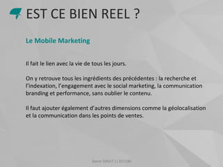 Samir SIRAT | | ISCOM
Le Mobile Marketing
Il fait le lien avec la vie de tous les jours.
On y retrouve tous les ingrédients des précédentes : la recherche et
l’indexation, l’engagement avec le social marketing, la communication
branding et performance, sans oublier le contenu.
Il faut ajouter également d’autres dimensions comme la géolocalisation
et la communication dans les points de ventes.
EST CE BIEN REEL ?
 
