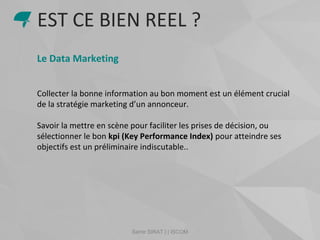 Samir SIRAT | | ISCOM
Le Data Marketing
Collecter la bonne information au bon moment est un élément crucial
de la stratégie marketing d’un annonceur.
Savoir la mettre en scène pour faciliter les prises de décision, ou
sélectionner le bon kpi (Key Performance Index) pour atteindre ses
objectifs est un préliminaire indiscutable..
EST CE BIEN REEL ?
 