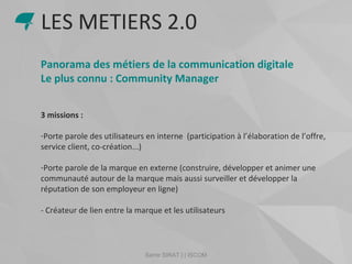 Samir SIRAT | | ISCOM
Panorama des métiers de la communication digitale
Le plus connu : Community Manager
3 missions :
-Porte parole des utilisateurs en interne (participation à l’élaboration de l’offre,
service client, co-création...)
-Porte parole de la marque en externe (construire, développer et animer une
communauté autour de la marque mais aussi surveiller et développer la
réputation de son employeur en ligne)
- Créateur de lien entre la marque et les utilisateurs
LES METIERS 2.0
 